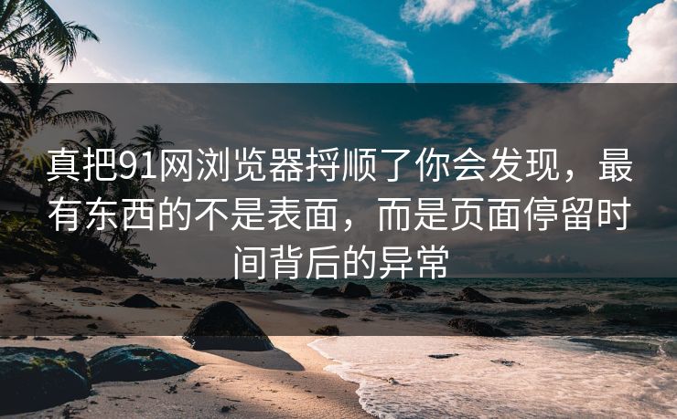 真把91网浏览器捋顺了你会发现，最有东西的不是表面，而是页面停留时间背后的异常