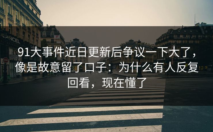 91大事件近日更新后争议一下大了，像是故意留了口子：为什么有人反复回看，现在懂了
