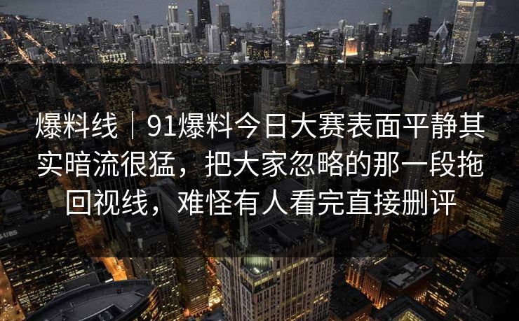 爆料线｜91爆料今日大赛表面平静其实暗流很猛，把大家忽略的那一段拖回视线，难怪有人看完直接删评