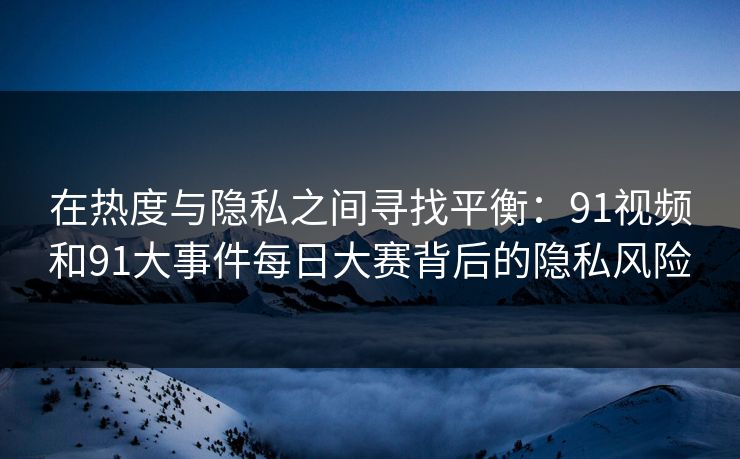 在热度与隐私之间寻找平衡：91视频和91大事件每日大赛背后的隐私风险