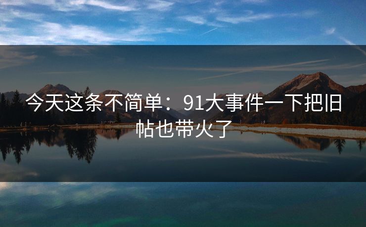 今天这条不简单：91大事件一下把旧帖也带火了
