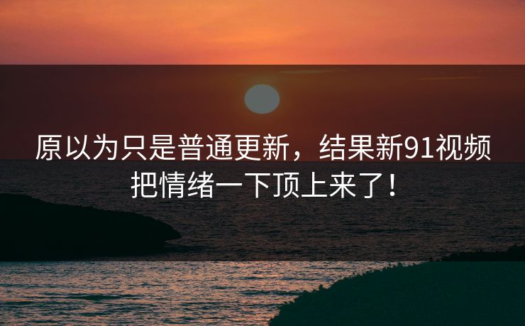 原以为只是普通更新，结果新91视频把情绪一下顶上来了！