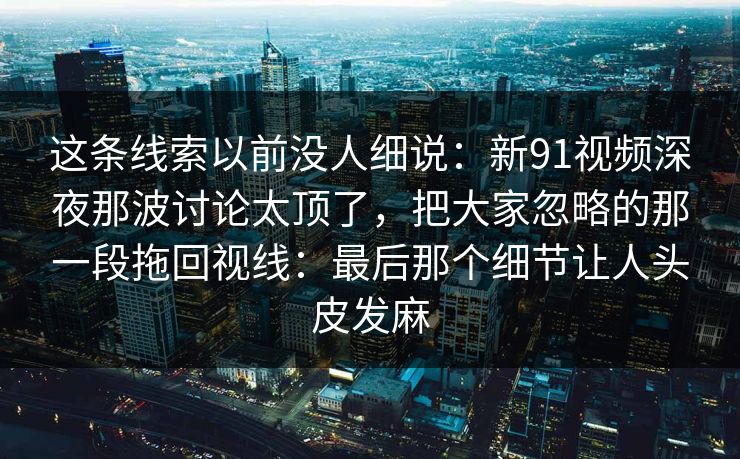 这条线索以前没人细说：新91视频深夜那波讨论太顶了，把大家忽略的那一段拖回视线：最后那个细节让人头皮发麻