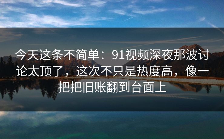 今天这条不简单：91视频深夜那波讨论太顶了，这次不只是热度高，像一把把旧账翻到台面上