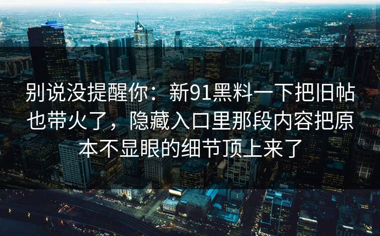 别说没提醒你：新91黑料一下把旧帖也带火了，隐藏入口里那段内容把原本不显眼的细节顶上来了