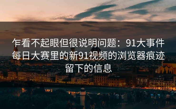 乍看不起眼但很说明问题：91大事件每日大赛里的新91视频的浏览器痕迹留下的信息