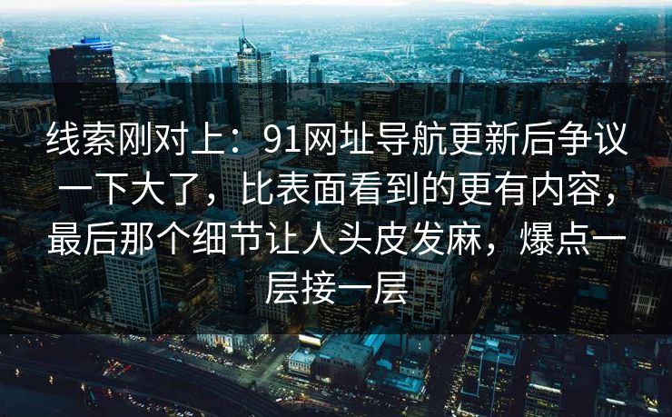 线索刚对上：91网址导航更新后争议一下大了，比表面看到的更有内容，最后那个细节让人头皮发麻，爆点一层接一层
