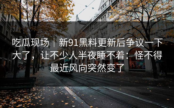 吃瓜现场｜新91黑料更新后争议一下大了，让不少人半夜睡不着：怪不得最近风向突然变了