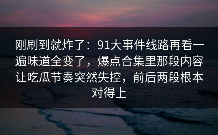 刚刷到就炸了：91大事件线路再看一遍味道全变了，爆点合集里那段内容让吃瓜节奏突然失控，前后两段根本对得上