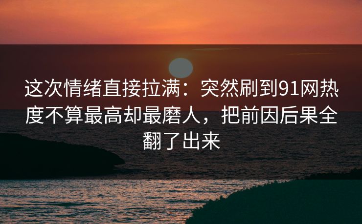 这次情绪直接拉满：突然刷到91网热度不算最高却最磨人，把前因后果全翻了出来
