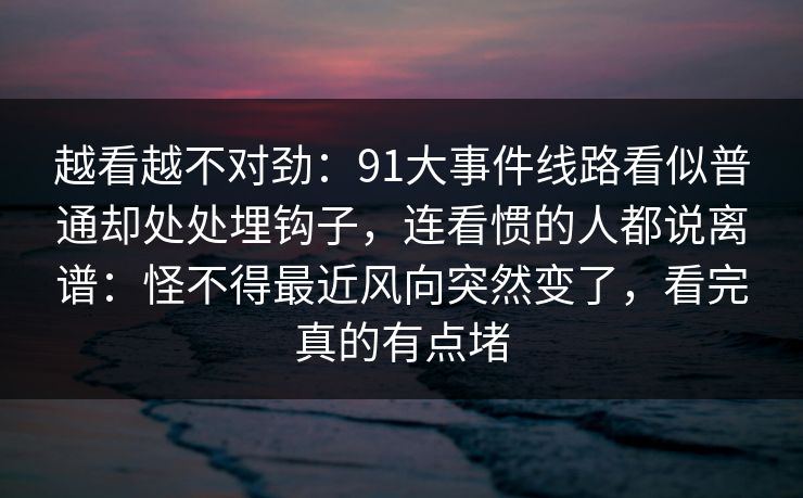 越看越不对劲：91大事件线路看似普通却处处埋钩子，连看惯的人都说离谱：怪不得最近风向突然变了，看完真的有点堵