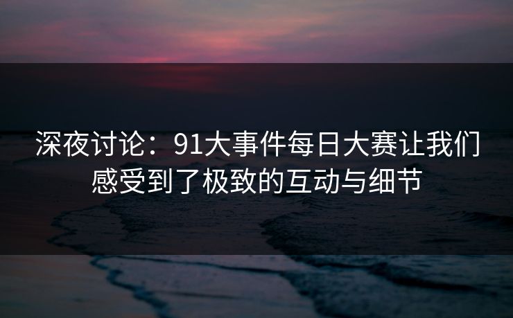 深夜讨论：91大事件每日大赛让我们感受到了极致的互动与细节