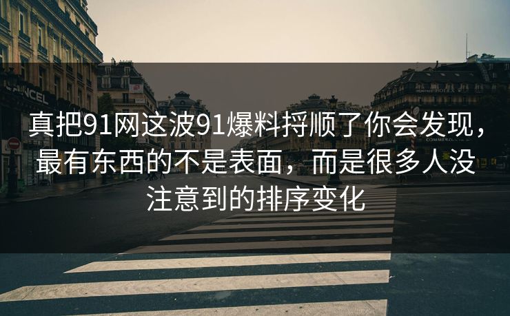 真把91网这波91爆料捋顺了你会发现，最有东西的不是表面，而是很多人没注意到的排序变化
