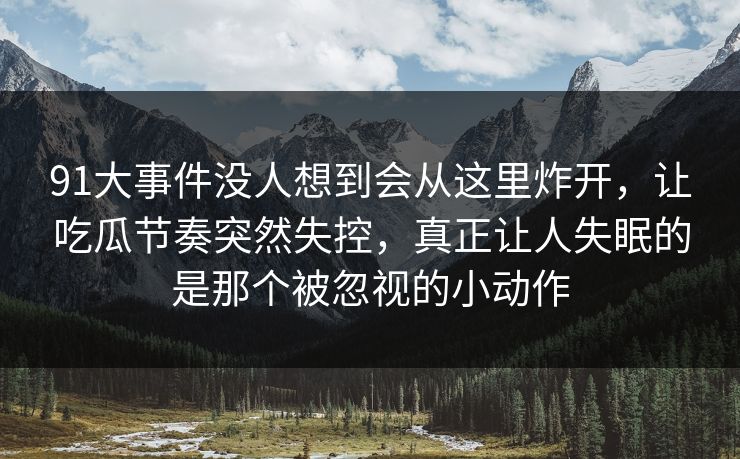 91大事件没人想到会从这里炸开，让吃瓜节奏突然失控，真正让人失眠的是那个被忽视的小动作