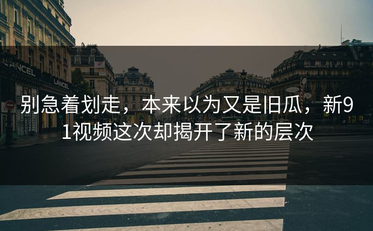 别急着划走，本来以为又是旧瓜，新91视频这次却揭开了新的层次