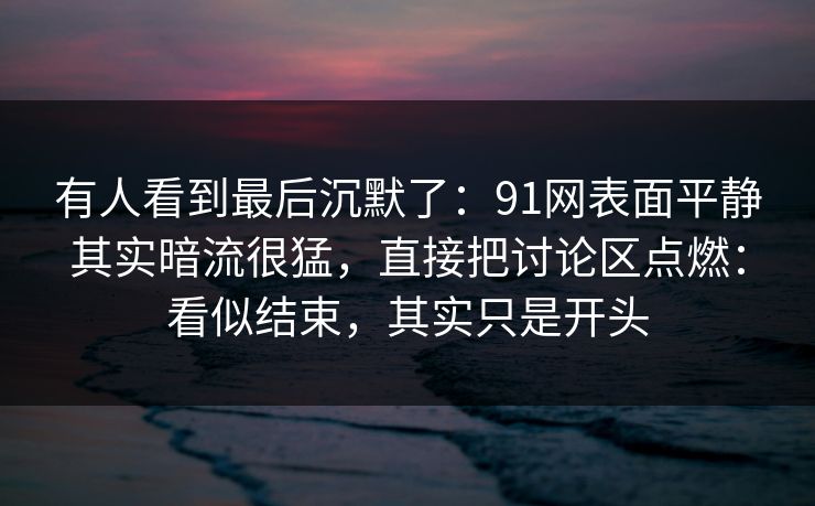 有人看到最后沉默了：91网表面平静其实暗流很猛，直接把讨论区点燃：看似结束，其实只是开头
