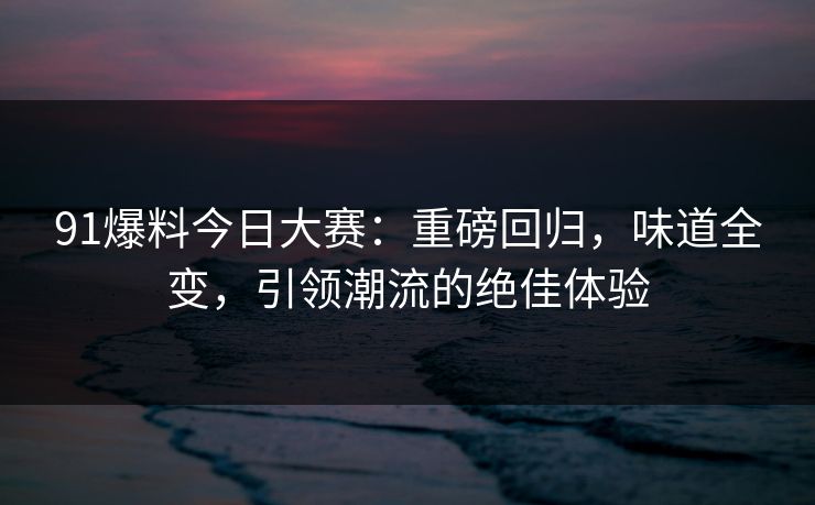 91爆料今日大赛：重磅回归，味道全变，引领潮流的绝佳体验