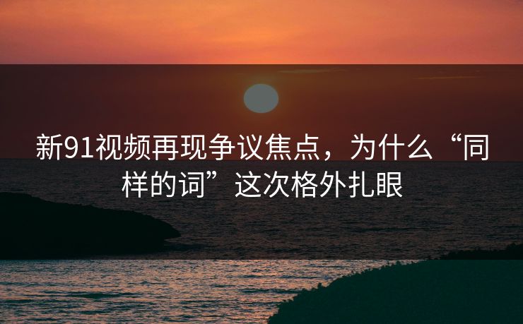新91视频再现争议焦点，为什么“同样的词”这次格外扎眼
