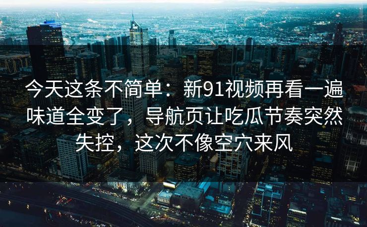 今天这条不简单：新91视频再看一遍味道全变了，导航页让吃瓜节奏突然失控，这次不像空穴来风
