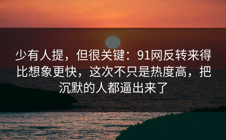 少有人提，但很关键：91网反转来得比想象更快，这次不只是热度高，把沉默的人都逼出来了