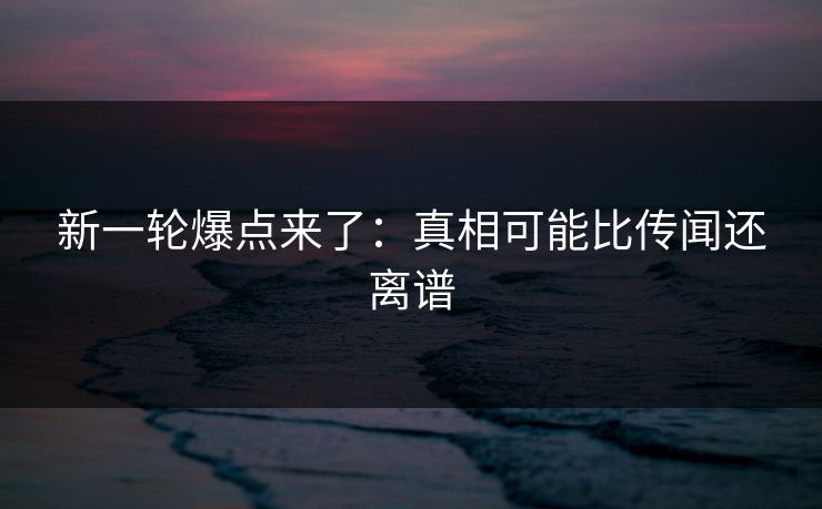 新一轮爆点来了：真相可能比传闻还离谱