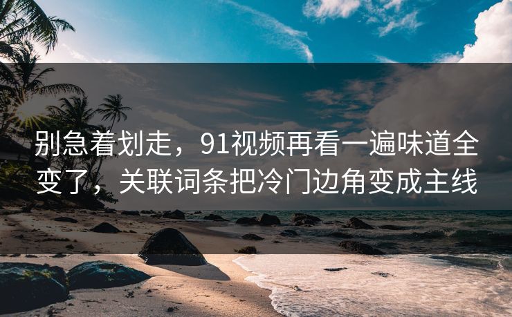 别急着划走，91视频再看一遍味道全变了，关联词条把冷门边角变成主线