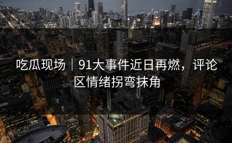 吃瓜现场｜91大事件近日再燃，评论区情绪拐弯抹角