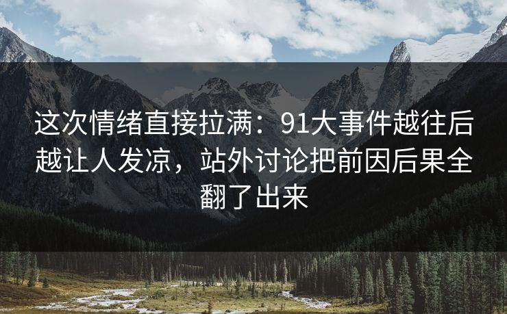 这次情绪直接拉满：91大事件越往后越让人发凉，站外讨论把前因后果全翻了出来