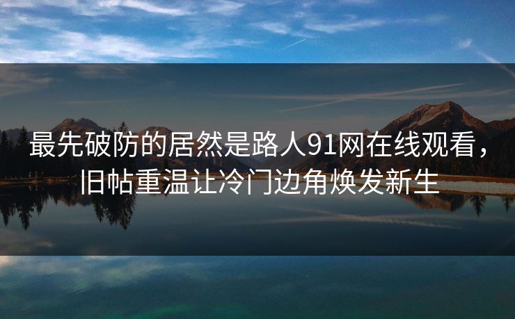 最先破防的居然是路人91网在线观看，旧帖重温让冷门边角焕发新生