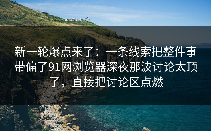 新一轮爆点来了：一条线索把整件事带偏了91网浏览器深夜那波讨论太顶了，直接把讨论区点燃