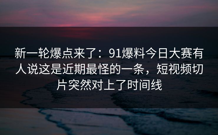 新一轮爆点来了：91爆料今日大赛有人说这是近期最怪的一条，短视频切片突然对上了时间线