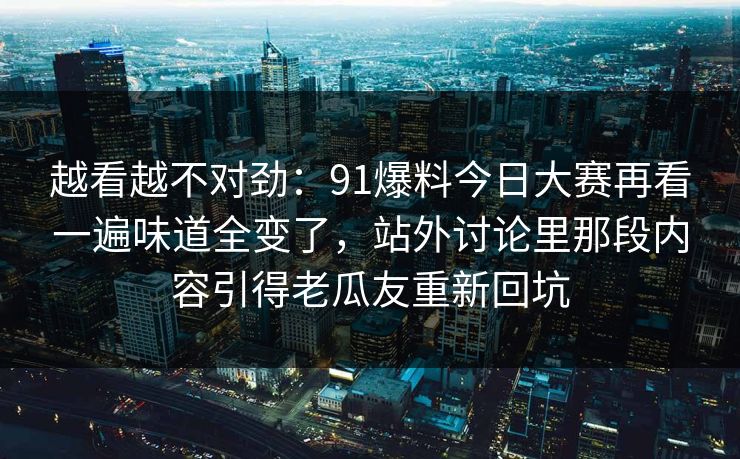 越看越不对劲：91爆料今日大赛再看一遍味道全变了，站外讨论里那段内容引得老瓜友重新回坑