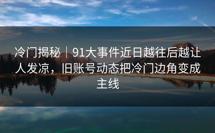 冷门揭秘｜91大事件近日越往后越让人发凉，旧账号动态把冷门边角变成主线