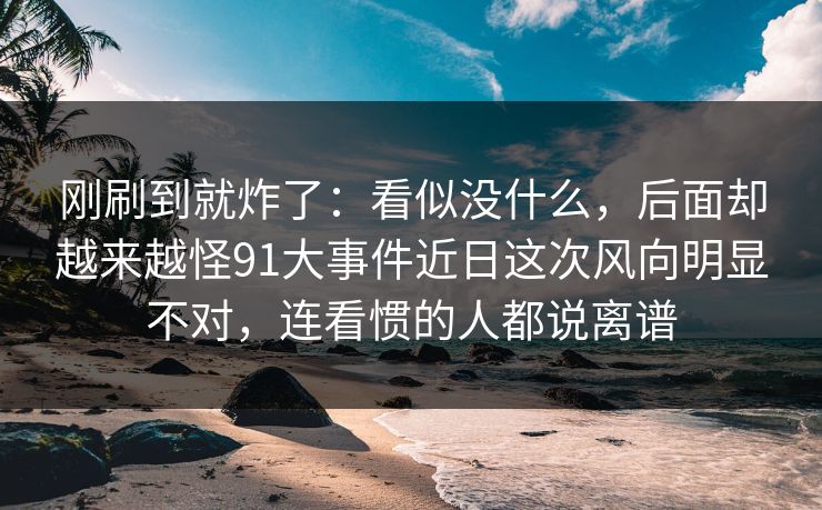 刚刷到就炸了：看似没什么，后面却越来越怪91大事件近日这次风向明显不对，连看惯的人都说离谱