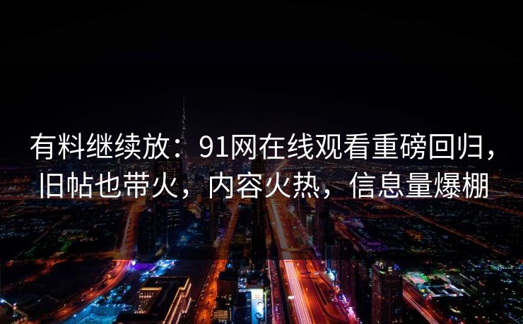 有料继续放：91网在线观看重磅回归，旧帖也带火，内容火热，信息量爆棚