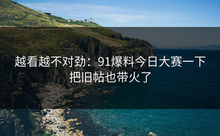 越看越不对劲：91爆料今日大赛一下把旧帖也带火了