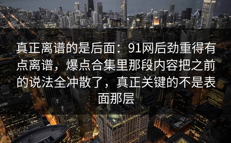 真正离谱的是后面：91网后劲重得有点离谱，爆点合集里那段内容把之前的说法全冲散了，真正关键的不是表面那层