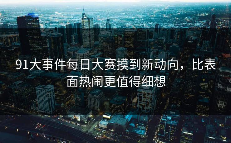 91大事件每日大赛摸到新动向，比表面热闹更值得细想