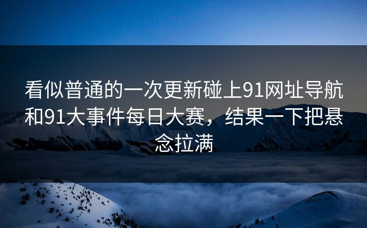 看似普通的一次更新碰上91网址导航和91大事件每日大赛，结果一下把悬念拉满