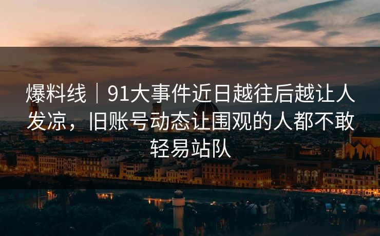 爆料线｜91大事件近日越往后越让人发凉，旧账号动态让围观的人都不敢轻易站队