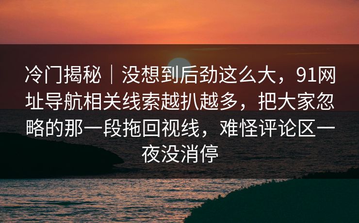 冷门揭秘｜没想到后劲这么大，91网址导航相关线索越扒越多，把大家忽略的那一段拖回视线，难怪评论区一夜没消停