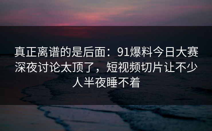 真正离谱的是后面：91爆料今日大赛深夜讨论太顶了，短视频切片让不少人半夜睡不着