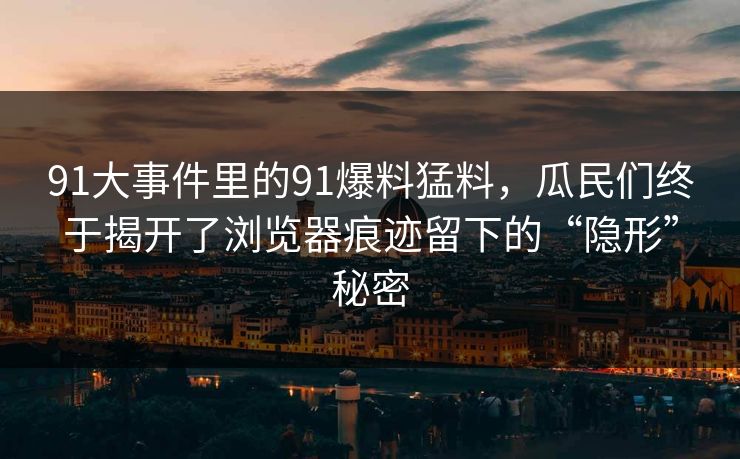 91大事件里的91爆料猛料，瓜民们终于揭开了浏览器痕迹留下的“隐形”秘密