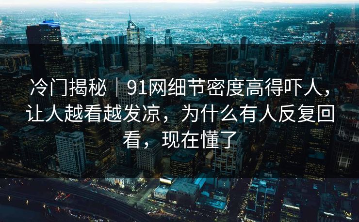 冷门揭秘｜91网细节密度高得吓人，让人越看越发凉，为什么有人反复回看，现在懂了