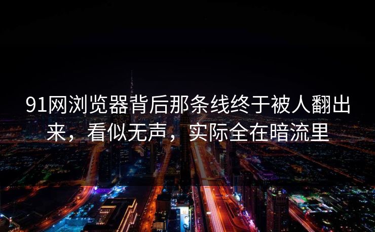 91网浏览器背后那条线终于被人翻出来，看似无声，实际全在暗流里