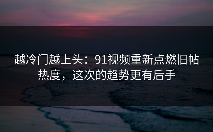 越冷门越上头：91视频重新点燃旧帖热度，这次的趋势更有后手