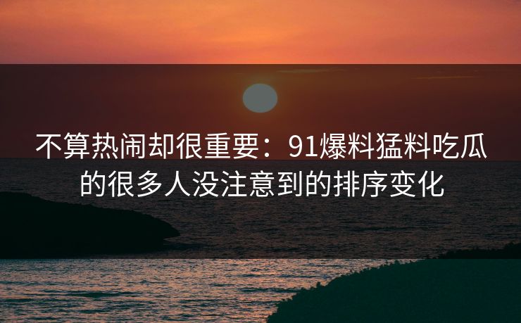 不算热闹却很重要：91爆料猛料吃瓜的很多人没注意到的排序变化