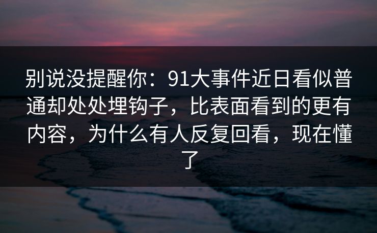 别说没提醒你：91大事件近日看似普通却处处埋钩子，比表面看到的更有内容，为什么有人反复回看，现在懂了
