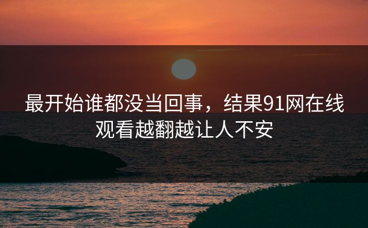 最开始谁都没当回事，结果91网在线观看越翻越让人不安
