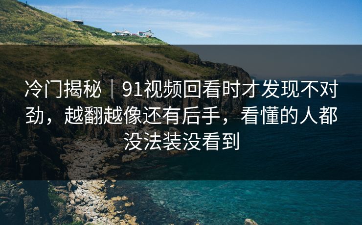 冷门揭秘｜91视频回看时才发现不对劲，越翻越像还有后手，看懂的人都没法装没看到